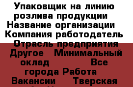 Упаковщик на линию розлива продукции › Название организации ­ Компания-работодатель › Отрасль предприятия ­ Другое › Минимальный оклад ­ 23 000 - Все города Работа » Вакансии   . Тверская обл.,Нелидово г.